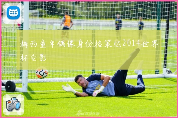 梅西童年偶像身份格策忆2014世界杯合影