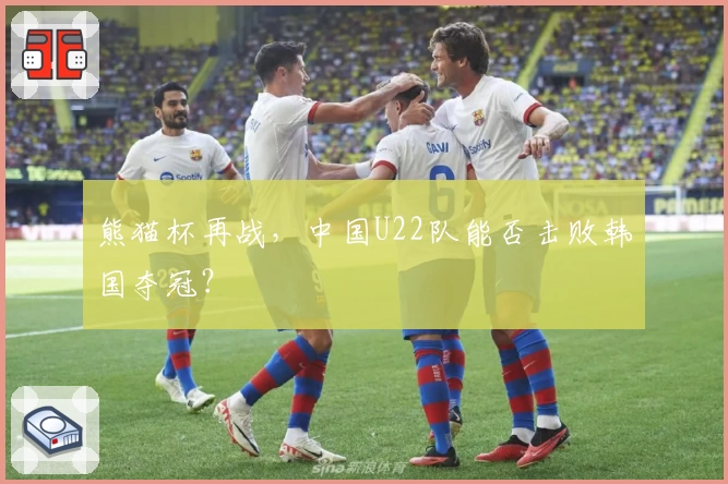 熊猫杯再战，中国U22队能否击败韩国夺冠？