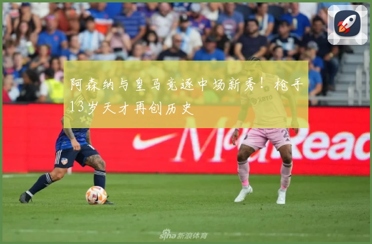 阿森纳与皇马竞逐中场新秀！枪手13岁天才再创历史