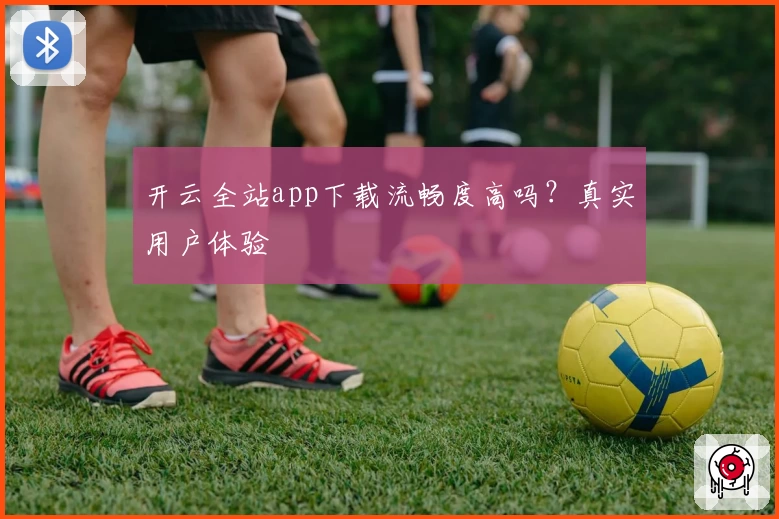 开云全站app下载流畅度高吗？真实用户体验