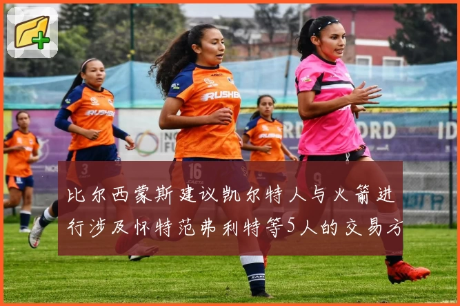 比尔西蒙斯建议凯尔特人与火箭进行涉及怀特范弗利特等5人的交易方案