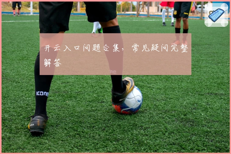 开云入口问题合集，常见疑问完整解答
