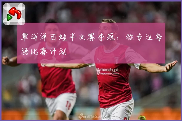 覃海洋百蛙半决赛夺冠，称专注每场比赛计划