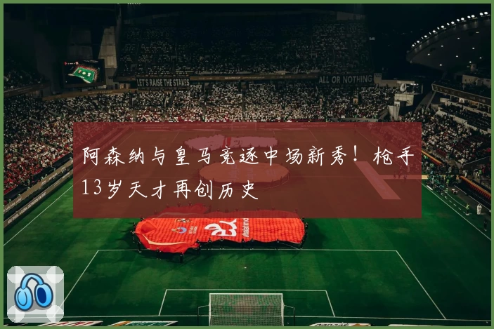 阿森纳与皇马竞逐中场新秀!枪手13岁天才再创历史