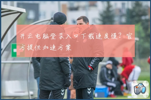 开云电脑登录入口下载速度慢？官方提供加速方案