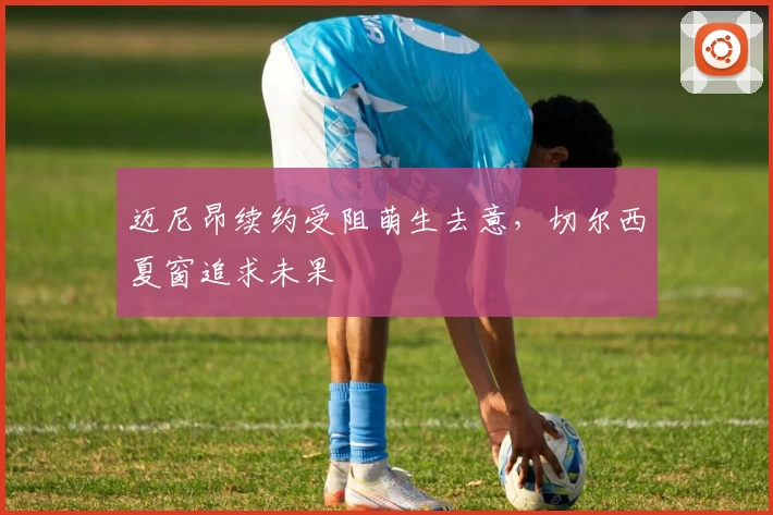 迈尼昂续约受阻萌生去意，切尔西夏窗追求未果
