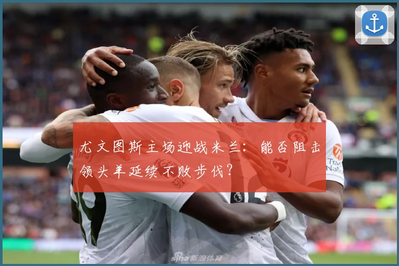 尤文图斯主场迎战米兰：能否阻击领头羊延续不败步伐？