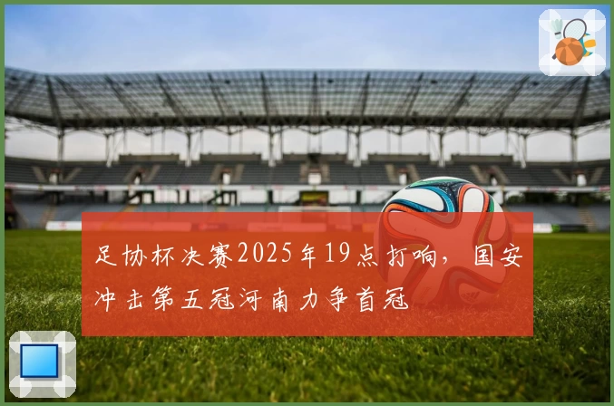 足协杯决赛2025年19点打响，国安冲击第五冠河南力争首冠
