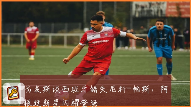 戈麦斯谈西班牙错失尼科-帕斯，阿根廷新星闪耀登场