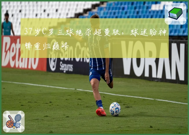 37岁C罗三球绝杀超曼联，球迷盼神锋重归巅峰