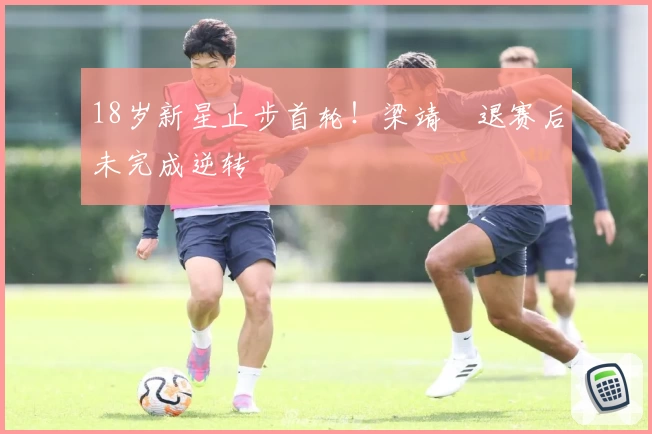 18岁新星止步首轮！梁靖崑退赛后未完成逆转