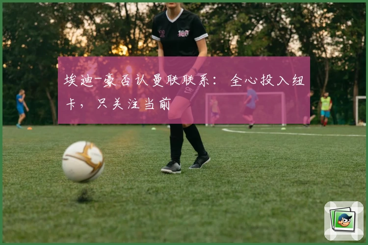 埃迪-豪否认曼联联系：全心投入纽卡，只关注当前
